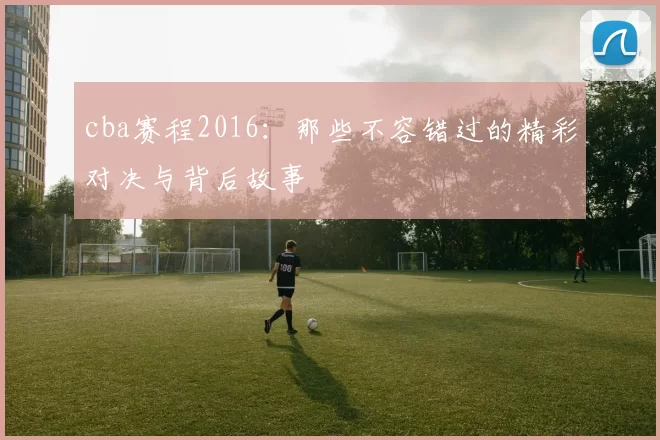 cba赛程2016:那些不容错过的精彩对决与背后故事