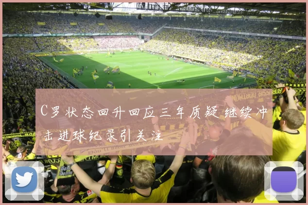 C罗状态回升回应三年质疑 继续冲击进球纪录引关注