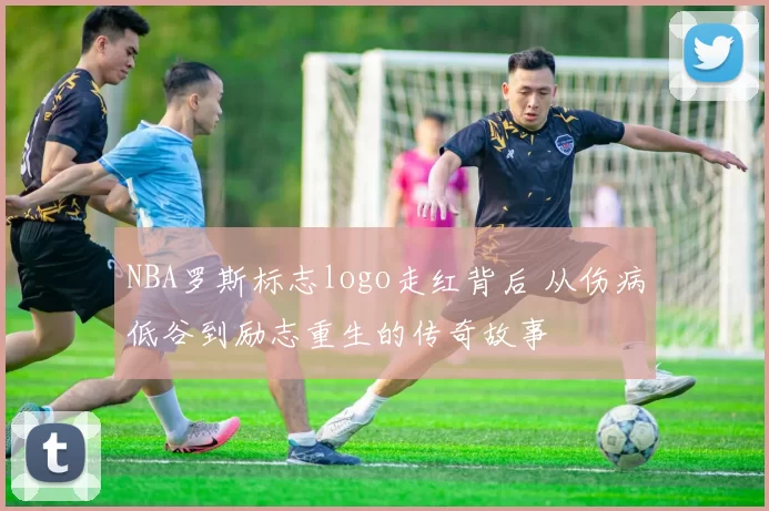NBA罗斯标志logo走红背后 从伤病低谷到励志重生的传奇故事