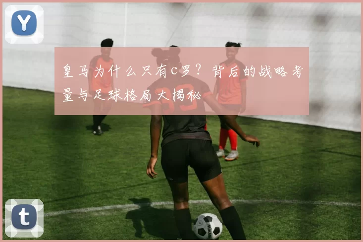 皇马为什么只有c罗？背后的战略考量与足球格局大揭秘