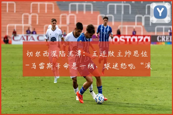 切尔西深陷泥潭：五连败主帅恩佐-马雷斯卡命悬一线，球迷怒吼“滚蛋”