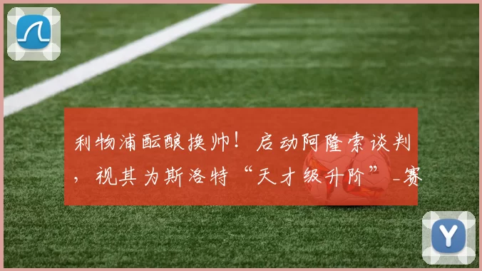 利物浦酝酿换帅！启动阿隆索谈判，视其为斯洛特“天才级升阶”_赛季_球员_战术