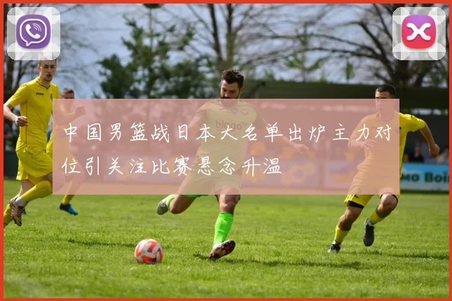 中国男篮战日本大名单出炉主力对位引关注比赛悬念升温