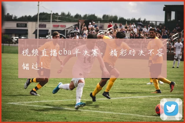 视频直播cba半决赛，精彩对决不容错过！