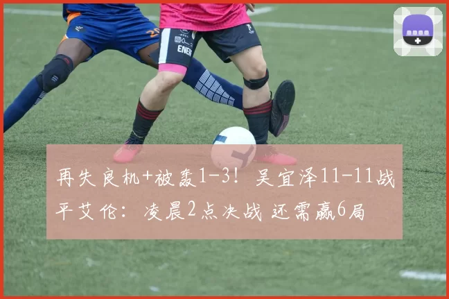 再失良机+被轰1-3！吴宜泽11-11战平艾伦：凌晨2点决战 还需赢6局