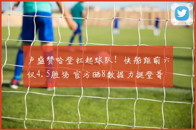 卢盛赞哈登扛起球队！快船距前六仅4.5胜场 官方晒8数据力挺登哥