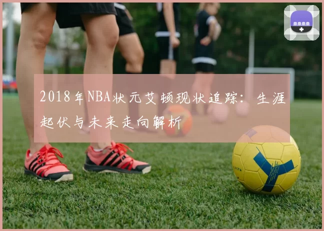 2018年NBA状元艾顿现状追踪：生涯起伏与未来走向解析