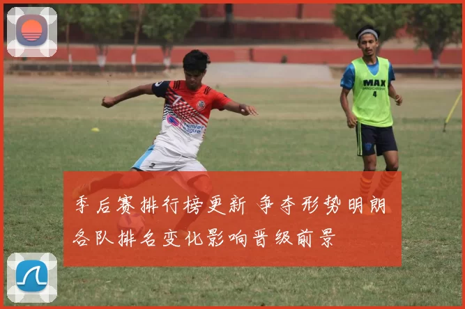 季后赛排行榜更新 争夺形势明朗 各队排名变化影响晋级前景