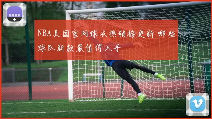NBA美国官网球衣热销榜更新 哪些球队新款最值得入手