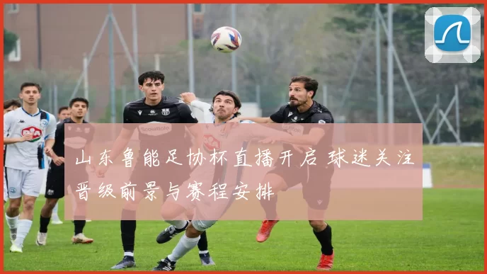 山东鲁能足协杯直播开启 球迷关注晋级前景与赛程安排