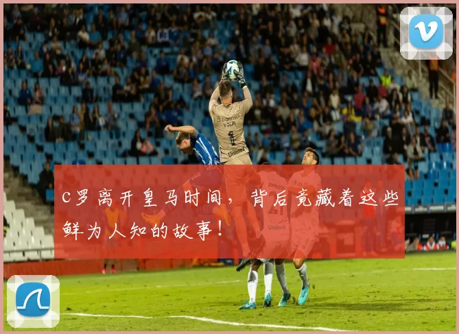 c罗离开皇马时间,背后竟藏着这些鲜为人知的故事!