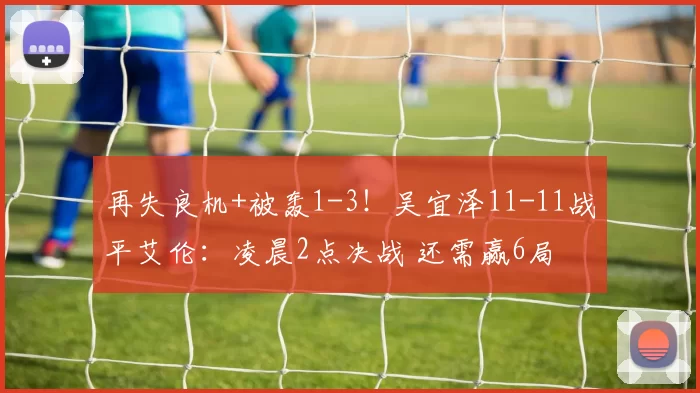 再失良机+被轰1-3！吴宜泽11-11战平艾伦：凌晨2点决战 还需赢6局