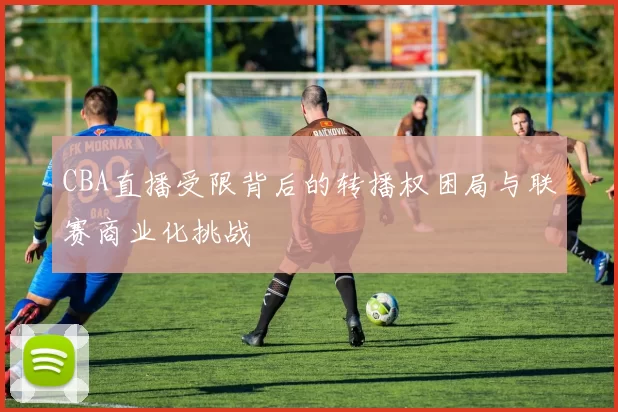 CBA直播受限背后的转播权困局与联赛商业化挑战