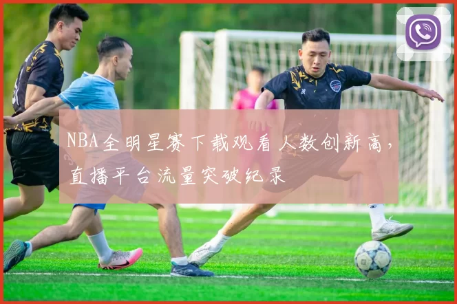 NBA全明星赛下载观看人数创新高,直播平台流量突破纪录