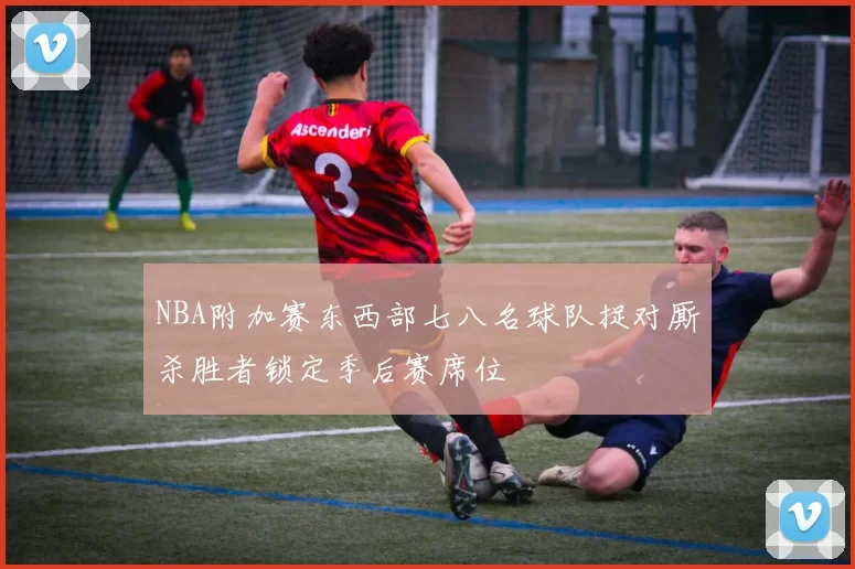 NBA附加赛东西部七八名球队捉对厮杀胜者锁定季后赛席位