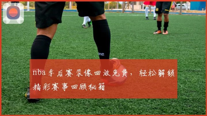 nba季后赛录像回放免费，轻松解锁精彩赛事回顾秘籍