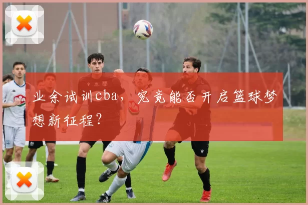 业余试训cba,究竟能否开启篮球梦想新征程?