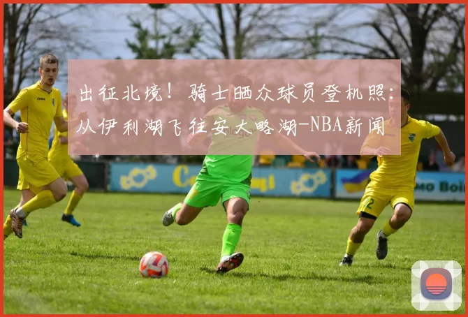 出征北境！骑士晒众球员登机照：从伊利湖飞往安大略湖-NBA新闻