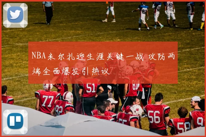 NBA米尔扎迎生涯关键一战 攻防两端全面爆发引热议