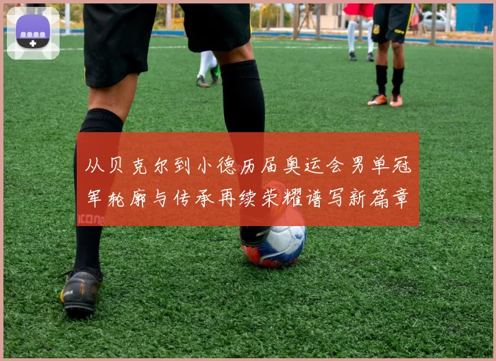 从贝克尔到小德历届奥运会男单冠军轮廓与传承再续荣耀谱写新篇章