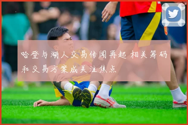 哈登与湖人交易传闻再起 相关筹码和交易方案成关注焦点