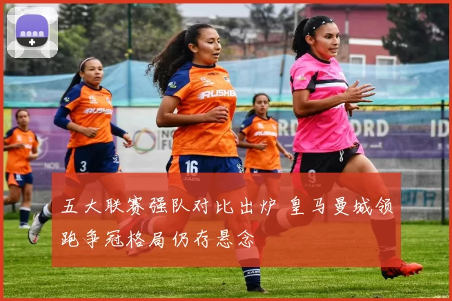 五大联赛强队对比出炉 皇马曼城领跑争冠格局仍存悬念