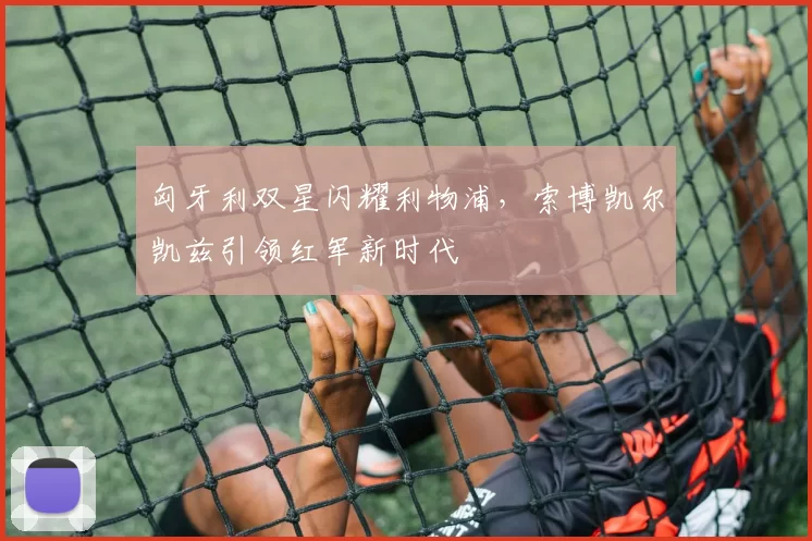 匈牙利双星闪耀利物浦，索博凯尔凯兹引领红军新时代