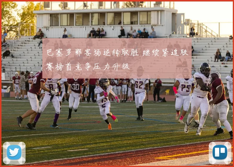 巴塞罗那客场逆转取胜 继续紧追联赛榜首竞争压力升级
