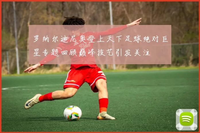 罗纳尔迪尼奥登上天下足球绝对巨星专题回顾巅峰技艺引发关注