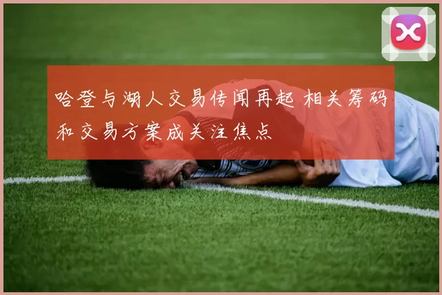 哈登与湖人交易传闻再起 相关筹码和交易方案成关注焦点