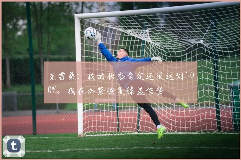 克雷桑：我的状态肯定还没达到100%，我在加紧恢复膝盖伤势