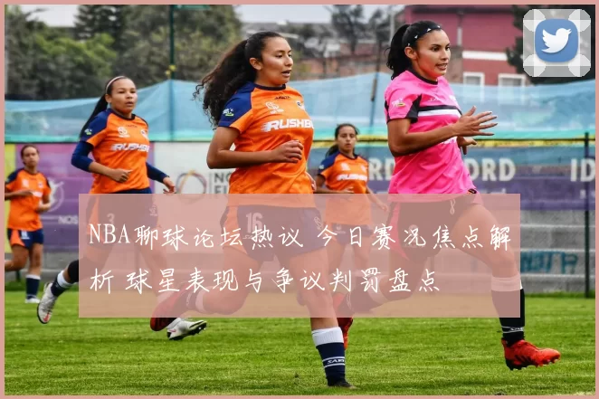 NBA聊球论坛热议 今日赛况焦点解析 球星表现与争议判罚盘点