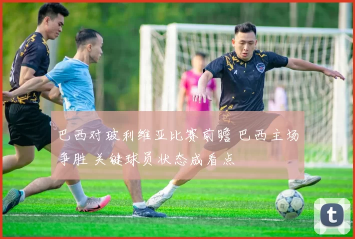 巴西对玻利维亚比赛前瞻 巴西主场争胜 关键球员状态成看点