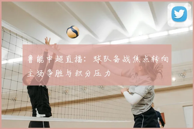 鲁能中超直播：球队备战焦点转向主场争胜与积分压力