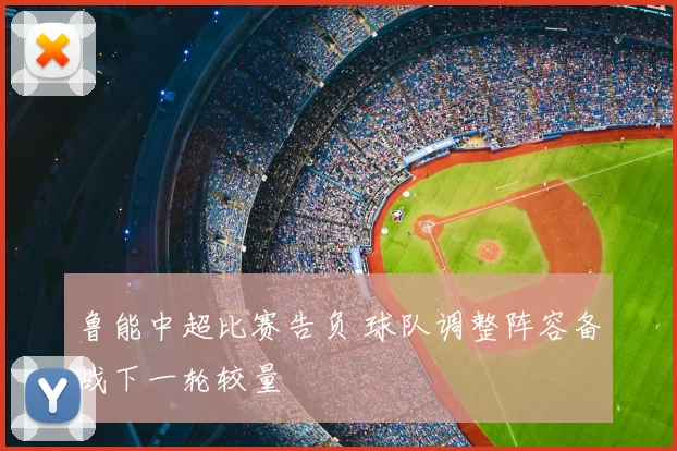 鲁能中超比赛告负 球队调整阵容备战下一轮较量