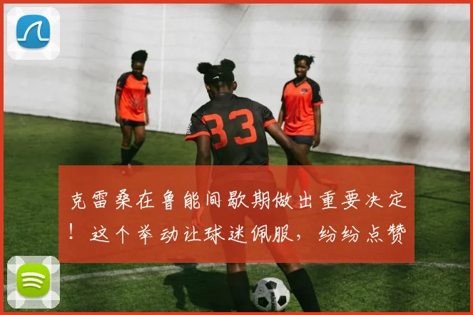 克雷桑在鲁能间歇期做出重要决定!这个举动让球迷佩服,纷纷点赞