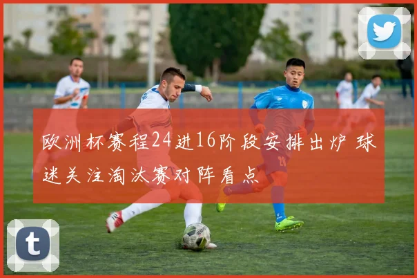 欧洲杯赛程24进16阶段安排出炉 球迷关注淘汰赛对阵看点