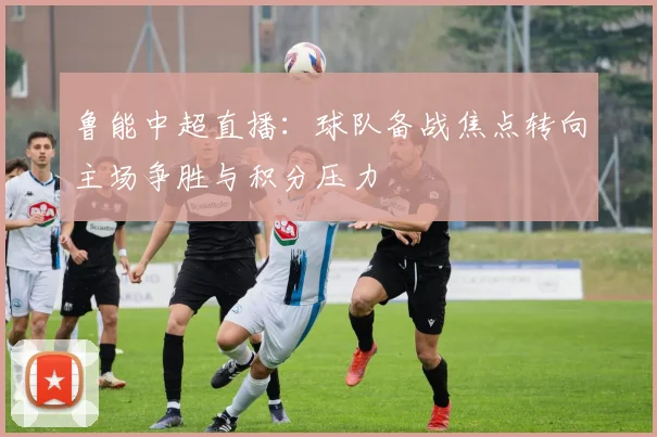 鲁能中超直播：球队备战焦点转向主场争胜与积分压力