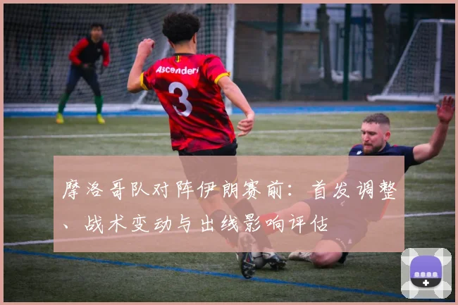 摩洛哥队对阵伊朗赛前：首发调整、战术变动与出线影响评估
